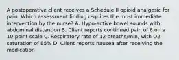 A postoperative client receives a Schedule II opioid analgesic for pain. Which assessment finding requires the most immediate intervention by the nurse? A. Hypo-active bowel sounds with abdominal distention B. Client reports continued pain of 8 on a 10-point scale C. Respiratory rate of 12 breaths/min, with O2 saturation of 85% D. Client reports nausea after receiving the medication