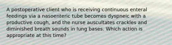 A postoperative client who is receiving continuous enteral feedings via a nasoenteric tube becomes dyspneic with a productive cough, and the nurse auscultates crackles and diminished breath sounds in lung bases. Which action is appropriate at this time?