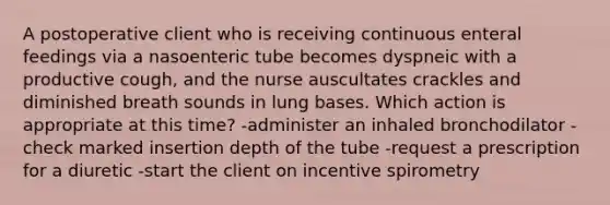 A postoperative client who is receiving continuous enteral feedings via a nasoenteric tube becomes dyspneic with a productive cough, and the nurse auscultates crackles and diminished breath sounds in lung bases. Which action is appropriate at this time? -administer an inhaled bronchodilator -check marked insertion depth of the tube -request a prescription for a diuretic -start the client on incentive spirometry