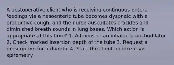 A postoperative client who is receiving continuous enteral feedings via a nasoenteric tube becomes dyspneic with a productive cough, and the nurse auscultates crackles and diminished breath sounds in lung bases. Which action is appropriate at this time? 1. Administer an inhaled bronchodilator 2. Check marked insertion depth of the tube 3. Request a prescription for a diuretic 4. Start the client on incentive spirometry