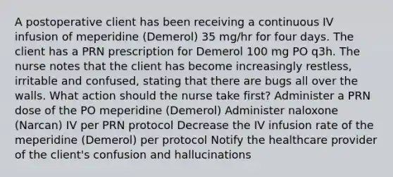 A postoperative client has been receiving a continuous IV infusion of meperidine (Demerol) 35 mg/hr for four days. The client has a PRN prescription for Demerol 100 mg PO q3h. The nurse notes that the client has become increasingly restless, irritable and confused, stating that there are bugs all over the walls. What action should the nurse take first? Administer a PRN dose of the PO meperidine (Demerol) Administer naloxone (Narcan) IV per PRN protocol Decrease the IV infusion rate of the meperidine (Demerol) per protocol Notify the healthcare provider of the client's confusion and hallucinations