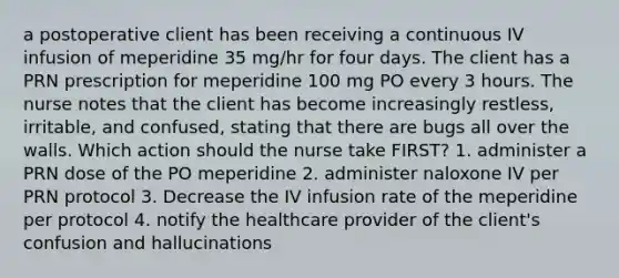 a postoperative client has been receiving a continuous IV infusion of meperidine 35 mg/hr for four days. The client has a PRN prescription for meperidine 100 mg PO every 3 hours. The nurse notes that the client has become increasingly restless, irritable, and confused, stating that there are bugs all over the walls. Which action should the nurse take FIRST? 1. administer a PRN dose of the PO meperidine 2. administer naloxone IV per PRN protocol 3. Decrease the IV infusion rate of the meperidine per protocol 4. notify the healthcare provider of the client's confusion and hallucinations