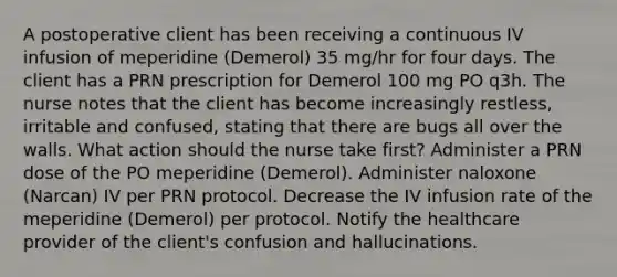 A postoperative client has been receiving a continuous IV infusion of meperidine (Demerol) 35 mg/hr for four days. The client has a PRN prescription for Demerol 100 mg PO q3h. The nurse notes that the client has become increasingly restless, irritable and confused, stating that there are bugs all over the walls. What action should the nurse take first? Administer a PRN dose of the PO meperidine (Demerol). Administer naloxone (Narcan) IV per PRN protocol. Decrease the IV infusion rate of the meperidine (Demerol) per protocol. Notify the healthcare provider of the client's confusion and hallucinations.