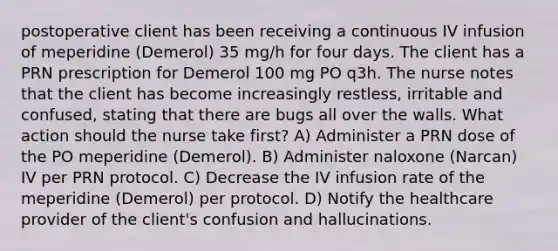 postoperative client has been receiving a continuous IV infusion of meperidine (Demerol) 35 mg/h for four days. The client has a PRN prescription for Demerol 100 mg PO q3h. The nurse notes that the client has become increasingly restless, irritable and confused, stating that there are bugs all over the walls. What action should the nurse take first? A) Administer a PRN dose of the PO meperidine (Demerol). B) Administer naloxone (Narcan) IV per PRN protocol. C) Decrease the IV infusion rate of the meperidine (Demerol) per protocol. D) Notify the healthcare provider of the client's confusion and hallucinations.