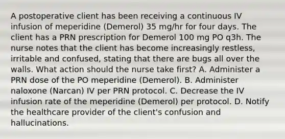 A postoperative client has been receiving a continuous IV infusion of meperidine (Demerol) 35 mg/hr for four days. The client has a PRN prescription for Demerol 100 mg PO q3h. The nurse notes that the client has become increasingly restless, irritable and confused, stating that there are bugs all over the walls. What action should the nurse take first? A. Administer a PRN dose of the PO meperidine (Demerol). B. Administer naloxone (Narcan) IV per PRN protocol. C. Decrease the IV infusion rate of the meperidine (Demerol) per protocol. D. Notify the healthcare provider of the client's confusion and hallucinations.