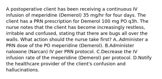 A postoperative client has been receiving a continuous IV infusion of meperidine (Demerol) 35 mg/hr for four days. The client has a PRN prescription for Demerol 100 mg PO q3h. The nurse notes that the client has become increasingly restless, irritable and confused, stating that there are bugs all over the walls. What action should the nurse take first? A..Administer a PRN dose of the PO meperidine (Demerol). B.Administer naloxone (Narcan) IV per PRN protocol. C.Decrease the IV infusion rate of the meperidine (Demerol) per protocol. D.Notify the healthcare provider of the client's confusion and hallucinations.