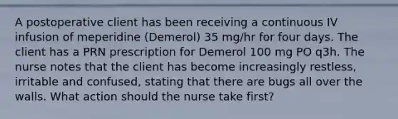 A postoperative client has been receiving a continuous IV infusion of meperidine (Demerol) 35 mg/hr for four days. The client has a PRN prescription for Demerol 100 mg PO q3h. The nurse notes that the client has become increasingly restless, irritable and confused, stating that there are bugs all over the walls. What action should the nurse take first?