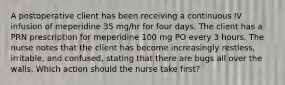 A postoperative client has been receiving a continuous IV infusion of meperidine 35 mg/hr for four days. The client has a PRN prescription for meperidine 100 mg PO every 3 hours. The nurse notes that the client has become increasingly restless, irritable, and confused, stating that there are bugs all over the walls. Which action should the nurse take first?