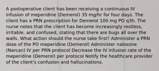 A postoperative client has been receiving a continuous IV infusion of meperidine (Demerol) 35 mg/hr for four days. The client has a PRN prescription for Demerol 100 mg PO q3h. The nurse notes that the client has become increasingly restless, irritable, and confused, stating that there are bugs all over the walls. What action should the nurse take first? Administer a PRN dose of the PO meperidine (Demerol) Administer naloxone (Narcan) IV per PRN protocol Decrease the IV infusion rate of the meperidine (Demerol) per protocol Notify the healthcare provider of the client's confusion and hallucinations.