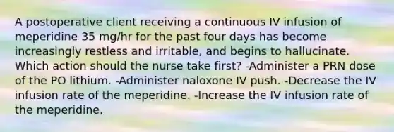 A postoperative client receiving a continuous IV infusion of meperidine 35 mg/hr for the past four days has become increasingly restless and irritable, and begins to hallucinate. Which action should the nurse take first? -Administer a PRN dose of the PO lithium. -Administer naloxone IV push. -Decrease the IV infusion rate of the meperidine. -Increase the IV infusion rate of the meperidine.