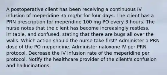 A postoperative client has been receiving a continuous IV infusion of meperidine 35 mg/hr for four days. The client has a PRN prescription for meperidine 100 mg PO every 3 hours. The nurse notes that the client has become increasingly restless, irritable, and confused, stating that there are bugs all over the walls. Which action should the nurse take first? Administer a PRN dose of the PO meperidine. Administer naloxone IV per PRN protocol. Decrease the IV infusion rate of the meperidine per protocol. Notify the healthcare provider of the client's confusion and hallucinations.