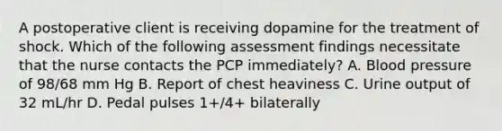 A postoperative client is receiving dopamine for the treatment of shock. Which of the following assessment findings necessitate that the nurse contacts the PCP immediately? A. Blood pressure of 98/68 mm Hg B. Report of chest heaviness C. Urine output of 32 mL/hr D. Pedal pulses 1+/4+ bilaterally