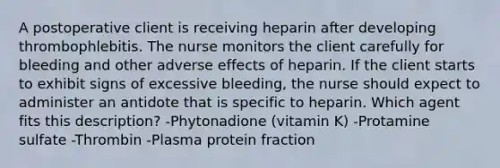 A postoperative client is receiving heparin after developing thrombophlebitis. The nurse monitors the client carefully for bleeding and other adverse effects of heparin. If the client starts to exhibit signs of excessive bleeding, the nurse should expect to administer an antidote that is specific to heparin. Which agent fits this description? -Phytonadione (vitamin K) -Protamine sulfate -Thrombin -Plasma protein fraction