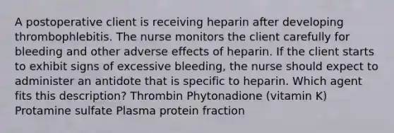 A postoperative client is receiving heparin after developing thrombophlebitis. The nurse monitors the client carefully for bleeding and other adverse effects of heparin. If the client starts to exhibit signs of excessive bleeding, the nurse should expect to administer an antidote that is specific to heparin. Which agent fits this description? Thrombin Phytonadione (vitamin K) Protamine sulfate Plasma protein fraction