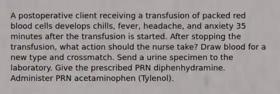 A postoperative client receiving a transfusion of packed red blood cells develops chills, fever, headache, and anxiety 35 minutes after the transfusion is started. After stopping the transfusion, what action should the nurse take? Draw blood for a new type and crossmatch. Send a urine specimen to the laboratory. Give the prescribed PRN diphenhydramine. Administer PRN acetaminophen (Tylenol).