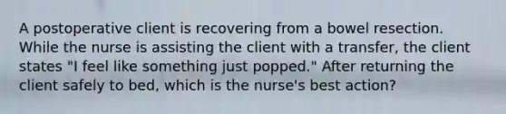 A postoperative client is recovering from a bowel resection. While the nurse is assisting the client with a transfer, the client states "I feel like something just popped." After returning the client safely to bed, which is the nurse's best action?