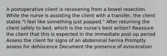 A postoperative client is recovering from a bowel resection. While the nurse is assisting the client with a transfer, the client states "I feel like something just popped." After returning the client safely to bed, which is the nurse's best action? Reassure the client that this is expected in the immediate post-op period Assess the client for signs of an abdominal hernia Promptly assess for dehiscence Document the presence of evisceration