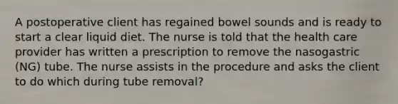 A postoperative client has regained bowel sounds and is ready to start a clear liquid diet. The nurse is told that the health care provider has written a prescription to remove the nasogastric (NG) tube. The nurse assists in the procedure and asks the client to do which during tube removal?