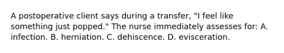 A postoperative client says during a transfer, "I feel like something just popped." The nurse immediately assesses for: A. infection. B. herniation. C. dehiscence. D. evisceration.