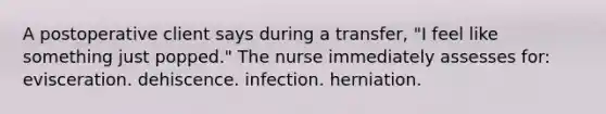 A postoperative client says during a transfer, "I feel like something just popped." The nurse immediately assesses for: evisceration. dehiscence. infection. herniation.