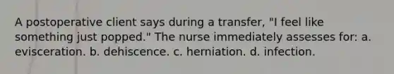 A postoperative client says during a transfer, "I feel like something just popped." The nurse immediately assesses for: a. evisceration. b. dehiscence. c. herniation. d. infection.