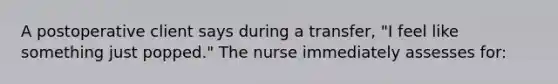 A postoperative client says during a transfer, "I feel like something just popped." The nurse immediately assesses for: