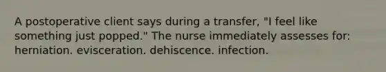 A postoperative client says during a transfer, "I feel like something just popped." The nurse immediately assesses for: herniation. evisceration. dehiscence. infection.