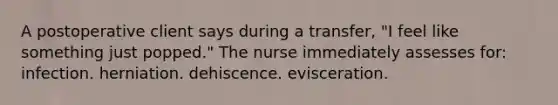 A postoperative client says during a transfer, "I feel like something just popped." The nurse immediately assesses for: infection. herniation. dehiscence. evisceration.