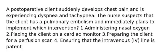 A postoperative client suddenly develops chest pain and is experiencing dyspnea and tachypnea. The nurse suspects that the client has a pulmonary embolism and immediately plans to implement which intervention? 1.Administering nasal oxygen 2.Placing the client on a cardiac monitor 3.Preparing the client for a perfusion scan 4. Ensuring that the intravenous (IV) line is patent