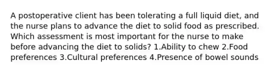 A postoperative client has been tolerating a full liquid diet, and the nurse plans to advance the diet to solid food as prescribed. Which assessment is most important for the nurse to make before advancing the diet to solids? 1.Ability to chew 2.Food preferences 3.Cultural preferences 4.Presence of bowel sounds