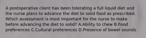 A postoperative client has been tolerating a full liquid diet and the nurse plans to advance the diet to solid food as prescribed. Which assessment is most important for the nurse to make before advancing the diet to solid? A.Ability to chew B.Food preferences C.Cultural preferences D.Presence of bowel sounds