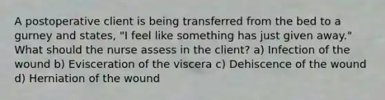 A postoperative client is being transferred from the bed to a gurney and states, "I feel like something has just given away." What should the nurse assess in the client? a) Infection of the wound b) Evisceration of the viscera c) Dehiscence of the wound d) Herniation of the wound