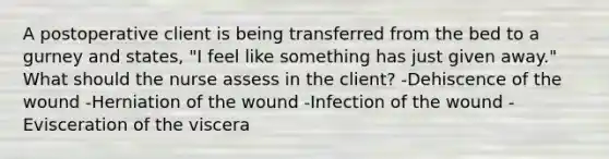 A postoperative client is being transferred from the bed to a gurney and states, "I feel like something has just given away." What should the nurse assess in the client? -Dehiscence of the wound -Herniation of the wound -Infection of the wound -Evisceration of the viscera