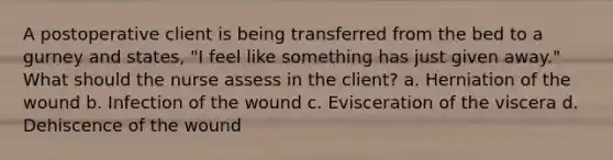 A postoperative client is being transferred from the bed to a gurney and states, "I feel like something has just given away." What should the nurse assess in the client? a. Herniation of the wound b. Infection of the wound c. Evisceration of the viscera d. Dehiscence of the wound