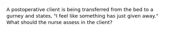 A postoperative client is being transferred from the bed to a gurney and states, "I feel like something has just given away." What should the nurse assess in the client?