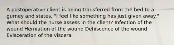 A postoperative client is being transferred from the bed to a gurney and states, "I feel like something has just given away." What should the nurse assess in the client? Infection of the wound Herniation of the wound Dehiscence of the wound Evisceration of the viscera