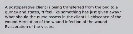 A postoperative client is being transferred from the bed to a gurney and states, "I feel like something has just given away." What should the nurse assess in the client? Dehiscence of the wound Herniation of the wound Infection of the wound Evisceration of the viscera