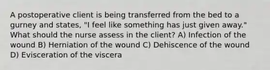 A postoperative client is being transferred from the bed to a gurney and states, "I feel like something has just given away." What should the nurse assess in the client? A) Infection of the wound B) Herniation of the wound C) Dehiscence of the wound D) Evisceration of the viscera