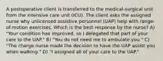 A postoperative client is transferred to the medical-surgical unit from the intensive care unit (ICU). The client asks the assigned nurse why unlicensed assistive personnel (UAP) help with range-of-motion exercises. Which is the best response by the nurse? A) "Your condition has improved, so I delegated that part of your care to the UAP." B) "You do not need me to ambulate you." C) "The charge nurse made the decision to have the UAP assist you when walking." D) "I assigned all of your care to the UAP."