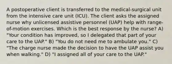 A postoperative client is transferred to the medical-surgical unit from the intensive care unit (ICU). The client asks the assigned nurse why unlicensed assistive personnel (UAP) help with range-of-motion exercises. Which is the best response by the nurse? A) "Your condition has improved, so I delegated that part of your care to the UAP." B) "You do not need me to ambulate you." C) "The charge nurse made the decision to have the UAP assist you when walking." D) "I assigned all of your care to the UAP."