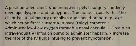 A postoperative client who underwent pelvic surgery suddenly develops dyspnea and tachypnea. The nurse suspects that the client has a pulmonary embolism and should prepare to take which action first? • Insert a urinary (Foley) catheter. • Administer low-flow oxygen through a nasal cannula .• Obtain an intravenous (IV) infusion pump to administer heparin. • Increase the rate of the IV fluids infusing to prevent hypotension.