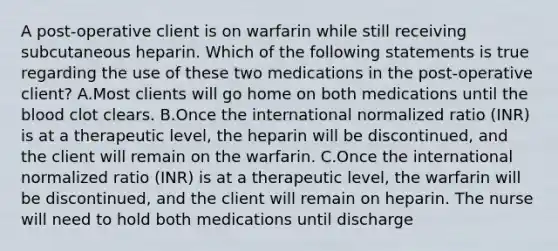 A post-operative client is on warfarin while still receiving subcutaneous heparin. Which of the following statements is true regarding the use of these two medications in the post-operative client? A.Most clients will go home on both medications until the blood clot clears. B.Once the international normalized ratio (INR) is at a therapeutic level, the heparin will be discontinued, and the client will remain on the warfarin. C.Once the international normalized ratio (INR) is at a therapeutic level, the warfarin will be discontinued, and the client will remain on heparin. The nurse will need to hold both medications until discharge