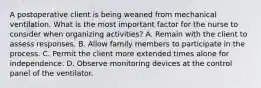 A postoperative client is being weaned from mechanical ventilation. What is the most important factor for the nurse to consider when organizing activities? A. Remain with the client to assess responses. B. Allow family members to participate in the process. C. Permit the client more extended times alone for independence. D. Observe monitoring devices at the control panel of the ventilator.