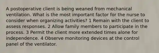 A postoperative client is being weaned from mechanical ventilation. What is the most important factor for the nurse to consider when organizing activities? 1 Remain with the client to assess responses. 2 Allow family members to participate in the process. 3 Permit the client more extended times alone for independence. 4 Observe monitoring devices at the control panel of the ventilator.