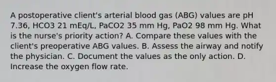 A postoperative client's arterial blood gas (ABG) values are pH 7.36, HCO3 21 mEq/L, PaCO2 35 mm Hg, PaO2 98 mm Hg. What is the nurse's priority action? A. Compare these values with the client's preoperative ABG values. B. Assess the airway and notify the physician. C. Document the values as the only action. D. Increase the oxygen flow rate.