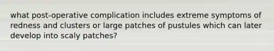 what post-operative complication includes extreme symptoms of redness and clusters or large patches of pustules which can later develop into scaly patches?