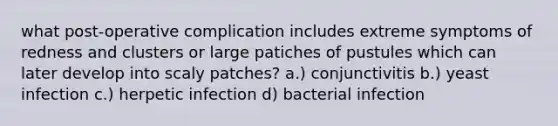 what post-operative complication includes extreme symptoms of redness and clusters or large patiches of pustules which can later develop into scaly patches? a.) conjunctivitis b.) yeast infection c.) herpetic infection d) bacterial infection