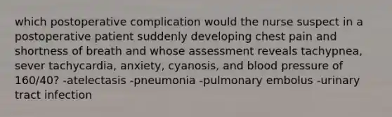 which postoperative complication would the nurse suspect in a postoperative patient suddenly developing chest pain and shortness of breath and whose assessment reveals tachypnea, sever tachycardia, anxiety, cyanosis, and blood pressure of 160/40? -atelectasis -pneumonia -pulmonary embolus -urinary tract infection