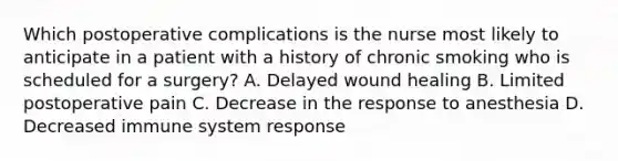 Which postoperative complications is the nurse most likely to anticipate in a patient with a history of chronic smoking who is scheduled for a surgery? A. Delayed wound healing B. Limited postoperative pain C. Decrease in the response to anesthesia D. Decreased immune system response