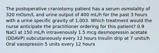 The postoperative craniotomy patient has a serum osmolality of 320 mOsm/L and urine output of 400 mL/h for the past 3 hours with a urine specific gravity of 1.003. Which treatment would the nurse anticipate the practitioner ordering for this patient? 0.9 NaCl at 150 mL/h intravenously 1.5 mcg desmopressin acetate (DDAVP) subcutaneously every 12 hours Insulin drip at 7 units/h Oral vasopressin 5 units every 12 hours